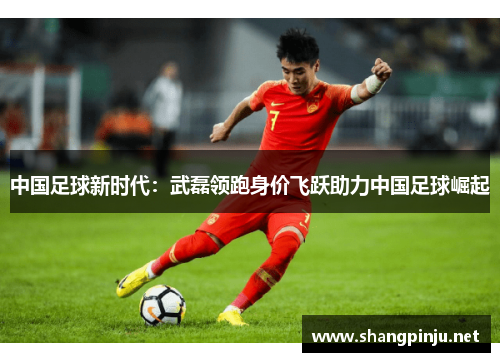 中国足球新时代：武磊领跑身价飞跃助力中国足球崛起