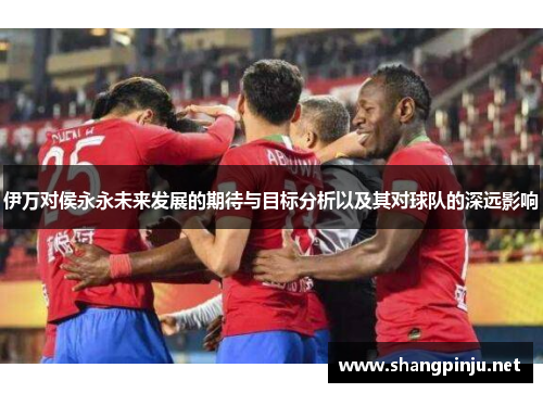 伊万对侯永永未来发展的期待与目标分析以及其对球队的深远影响