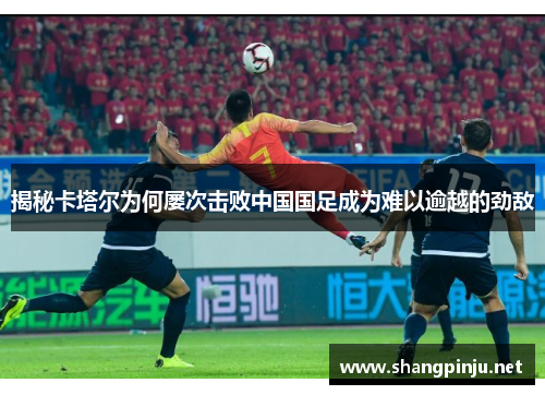 揭秘卡塔尔为何屡次击败中国国足成为难以逾越的劲敌